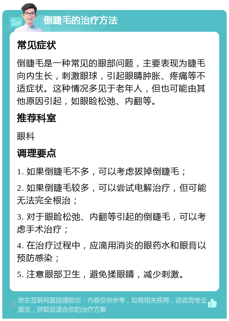 倒睫毛的治疗方法 常见症状 倒睫毛是一种常见的眼部问题，主要表现为睫毛向内生长，刺激眼球，引起眼睛肿胀、疼痛等不适症状。这种情况多见于老年人，但也可能由其他原因引起，如眼睑松弛、内翻等。 推荐科室 眼科 调理要点 1. 如果倒睫毛不多，可以考虑拔掉倒睫毛； 2. 如果倒睫毛较多，可以尝试电解治疗，但可能无法完全根治； 3. 对于眼睑松弛、内翻等引起的倒睫毛，可以考虑手术治疗； 4. 在治疗过程中，应滴用消炎的眼药水和眼膏以预防感染； 5. 注意眼部卫生，避免揉眼睛，减少刺激。