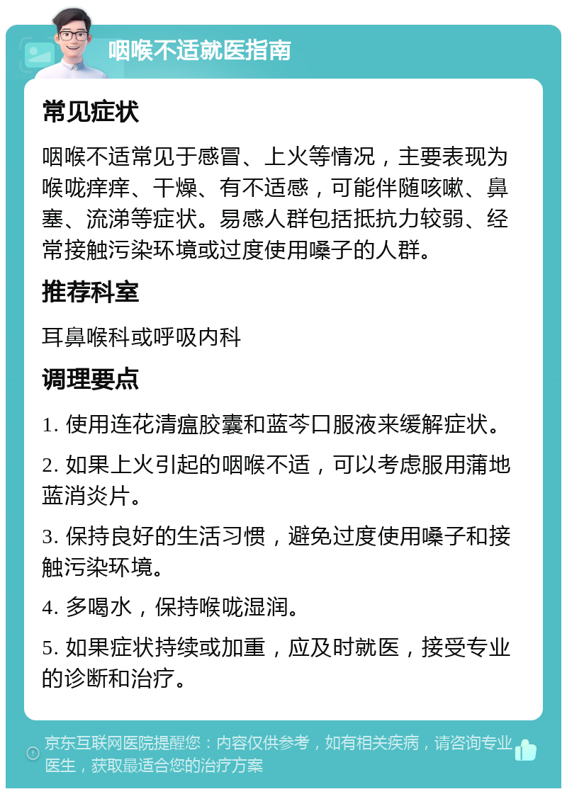 咽喉不适就医指南 常见症状 咽喉不适常见于感冒、上火等情况，主要表现为喉咙痒痒、干燥、有不适感，可能伴随咳嗽、鼻塞、流涕等症状。易感人群包括抵抗力较弱、经常接触污染环境或过度使用嗓子的人群。 推荐科室 耳鼻喉科或呼吸内科 调理要点 1. 使用连花清瘟胶囊和蓝芩口服液来缓解症状。 2. 如果上火引起的咽喉不适，可以考虑服用蒲地蓝消炎片。 3. 保持良好的生活习惯，避免过度使用嗓子和接触污染环境。 4. 多喝水，保持喉咙湿润。 5. 如果症状持续或加重，应及时就医，接受专业的诊断和治疗。