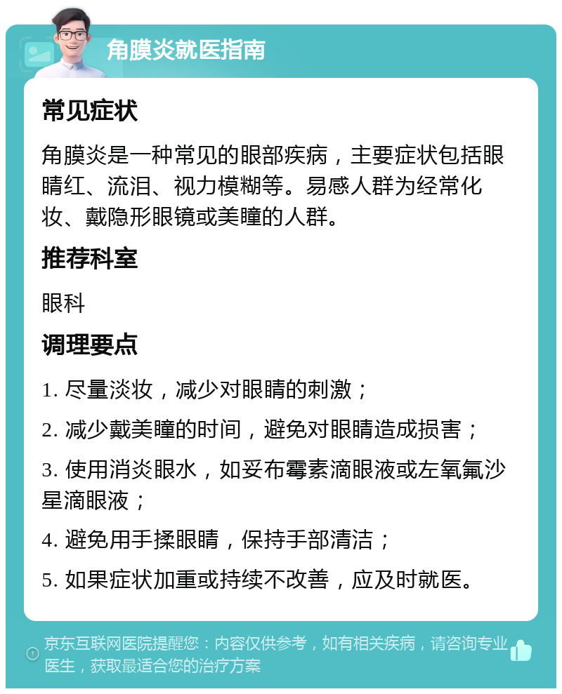 角膜炎就医指南 常见症状 角膜炎是一种常见的眼部疾病，主要症状包括眼睛红、流泪、视力模糊等。易感人群为经常化妆、戴隐形眼镜或美瞳的人群。 推荐科室 眼科 调理要点 1. 尽量淡妆，减少对眼睛的刺激； 2. 减少戴美瞳的时间，避免对眼睛造成损害； 3. 使用消炎眼水，如妥布霉素滴眼液或左氧氟沙星滴眼液； 4. 避免用手揉眼睛，保持手部清洁； 5. 如果症状加重或持续不改善，应及时就医。