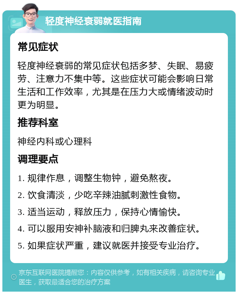 轻度神经衰弱就医指南 常见症状 轻度神经衰弱的常见症状包括多梦、失眠、易疲劳、注意力不集中等。这些症状可能会影响日常生活和工作效率，尤其是在压力大或情绪波动时更为明显。 推荐科室 神经内科或心理科 调理要点 1. 规律作息，调整生物钟，避免熬夜。 2. 饮食清淡，少吃辛辣油腻刺激性食物。 3. 适当运动，释放压力，保持心情愉快。 4. 可以服用安神补脑液和归脾丸来改善症状。 5. 如果症状严重，建议就医并接受专业治疗。