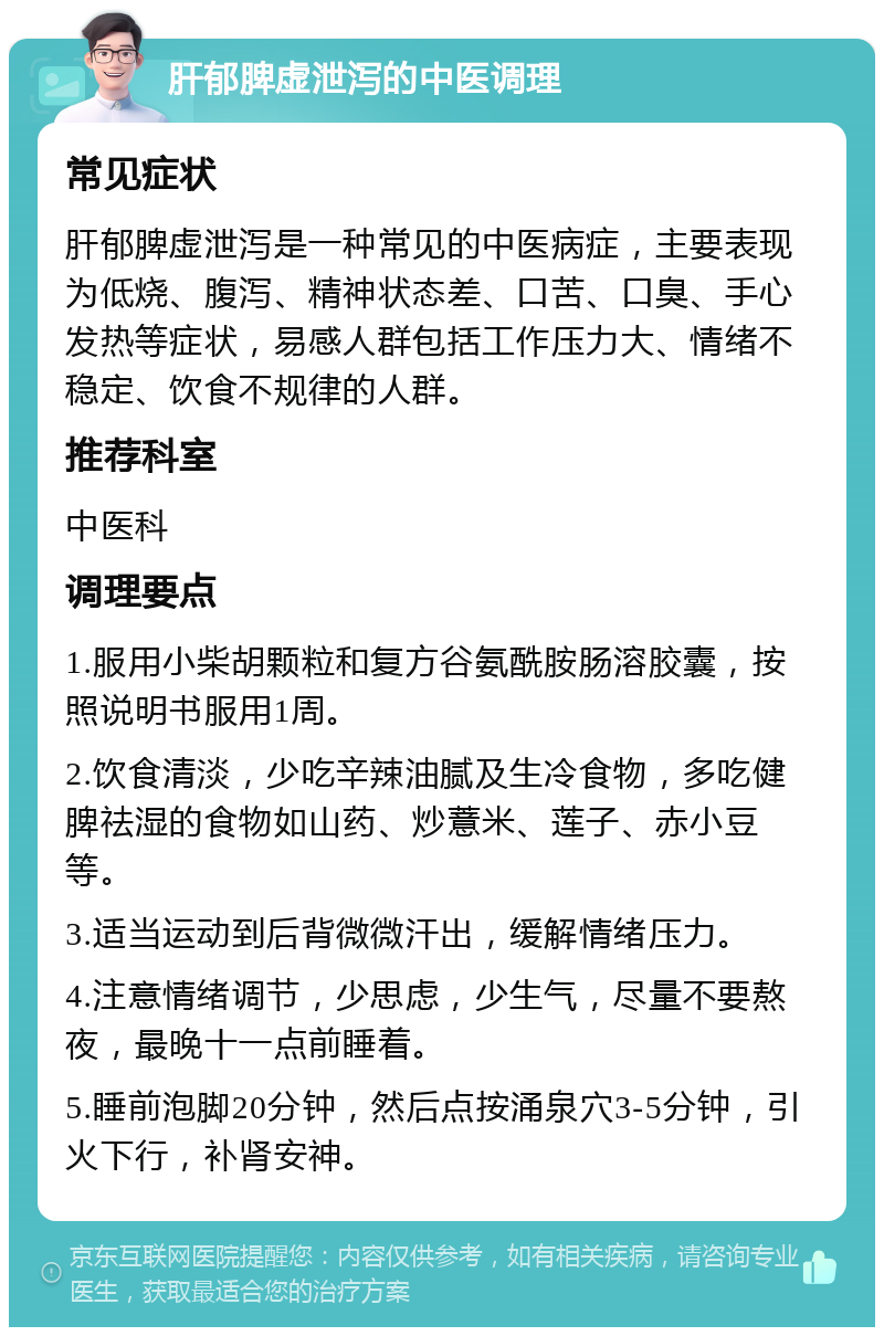 肝郁脾虚泄泻的中医调理 常见症状 肝郁脾虚泄泻是一种常见的中医病症，主要表现为低烧、腹泻、精神状态差、口苦、口臭、手心发热等症状，易感人群包括工作压力大、情绪不稳定、饮食不规律的人群。 推荐科室 中医科 调理要点 1.服用小柴胡颗粒和复方谷氨酰胺肠溶胶囊，按照说明书服用1周。 2.饮食清淡，少吃辛辣油腻及生冷食物，多吃健脾祛湿的食物如山药、炒薏米、莲子、赤小豆等。 3.适当运动到后背微微汗出，缓解情绪压力。 4.注意情绪调节，少思虑，少生气，尽量不要熬夜，最晚十一点前睡着。 5.睡前泡脚20分钟，然后点按涌泉穴3-5分钟，引火下行，补肾安神。