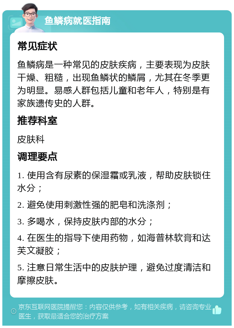 鱼鳞病就医指南 常见症状 鱼鳞病是一种常见的皮肤疾病，主要表现为皮肤干燥、粗糙，出现鱼鳞状的鳞屑，尤其在冬季更为明显。易感人群包括儿童和老年人，特别是有家族遗传史的人群。 推荐科室 皮肤科 调理要点 1. 使用含有尿素的保湿霜或乳液，帮助皮肤锁住水分； 2. 避免使用刺激性强的肥皂和洗涤剂； 3. 多喝水，保持皮肤内部的水分； 4. 在医生的指导下使用药物，如海普林软膏和达芙文凝胶； 5. 注意日常生活中的皮肤护理，避免过度清洁和摩擦皮肤。