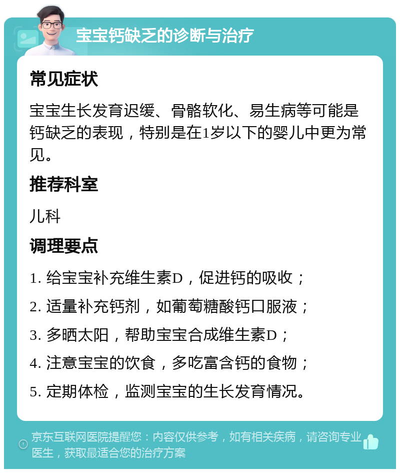 宝宝钙缺乏的诊断与治疗 常见症状 宝宝生长发育迟缓、骨骼软化、易生病等可能是钙缺乏的表现，特别是在1岁以下的婴儿中更为常见。 推荐科室 儿科 调理要点 1. 给宝宝补充维生素D，促进钙的吸收； 2. 适量补充钙剂，如葡萄糖酸钙口服液； 3. 多晒太阳，帮助宝宝合成维生素D； 4. 注意宝宝的饮食，多吃富含钙的食物； 5. 定期体检，监测宝宝的生长发育情况。