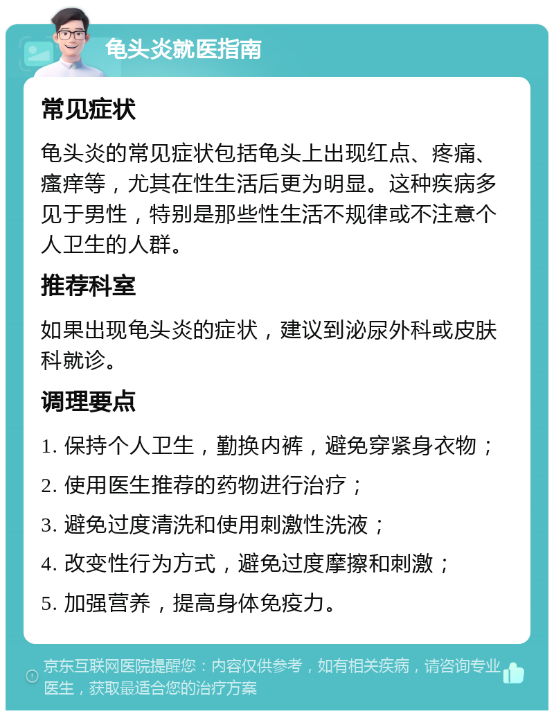 龟头炎就医指南 常见症状 龟头炎的常见症状包括龟头上出现红点、疼痛、瘙痒等，尤其在性生活后更为明显。这种疾病多见于男性，特别是那些性生活不规律或不注意个人卫生的人群。 推荐科室 如果出现龟头炎的症状，建议到泌尿外科或皮肤科就诊。 调理要点 1. 保持个人卫生，勤换内裤，避免穿紧身衣物； 2. 使用医生推荐的药物进行治疗； 3. 避免过度清洗和使用刺激性洗液； 4. 改变性行为方式，避免过度摩擦和刺激； 5. 加强营养，提高身体免疫力。