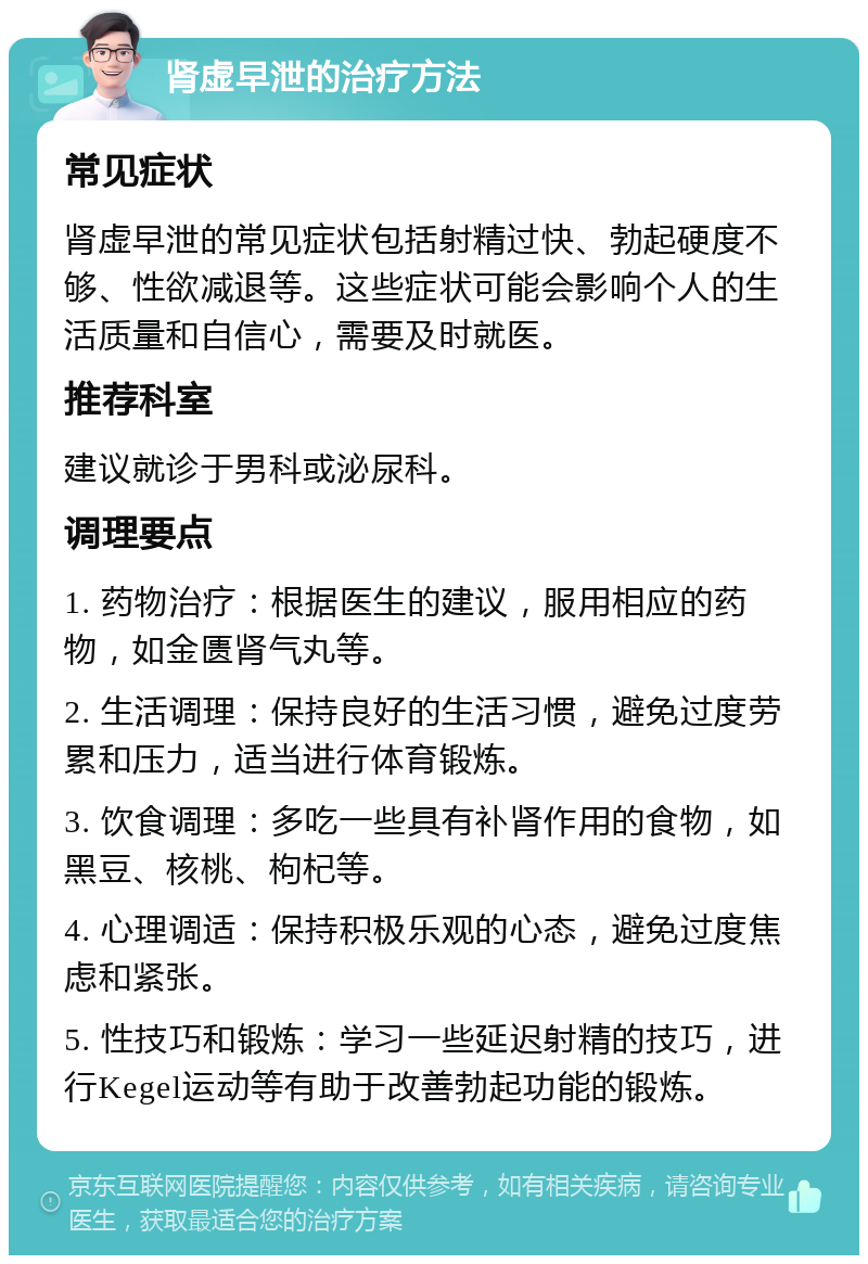 肾虚早泄的治疗方法 常见症状 肾虚早泄的常见症状包括射精过快、勃起硬度不够、性欲减退等。这些症状可能会影响个人的生活质量和自信心，需要及时就医。 推荐科室 建议就诊于男科或泌尿科。 调理要点 1. 药物治疗：根据医生的建议，服用相应的药物，如金匮肾气丸等。 2. 生活调理：保持良好的生活习惯，避免过度劳累和压力，适当进行体育锻炼。 3. 饮食调理：多吃一些具有补肾作用的食物，如黑豆、核桃、枸杞等。 4. 心理调适：保持积极乐观的心态，避免过度焦虑和紧张。 5. 性技巧和锻炼：学习一些延迟射精的技巧，进行Kegel运动等有助于改善勃起功能的锻炼。