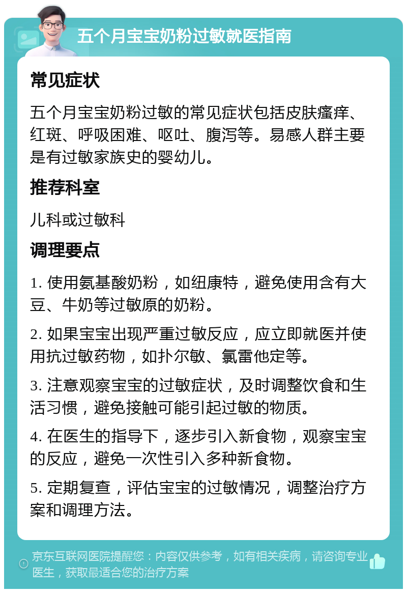 五个月宝宝奶粉过敏就医指南 常见症状 五个月宝宝奶粉过敏的常见症状包括皮肤瘙痒、红斑、呼吸困难、呕吐、腹泻等。易感人群主要是有过敏家族史的婴幼儿。 推荐科室 儿科或过敏科 调理要点 1. 使用氨基酸奶粉，如纽康特，避免使用含有大豆、牛奶等过敏原的奶粉。 2. 如果宝宝出现严重过敏反应，应立即就医并使用抗过敏药物，如扑尔敏、氯雷他定等。 3. 注意观察宝宝的过敏症状，及时调整饮食和生活习惯，避免接触可能引起过敏的物质。 4. 在医生的指导下，逐步引入新食物，观察宝宝的反应，避免一次性引入多种新食物。 5. 定期复查，评估宝宝的过敏情况，调整治疗方案和调理方法。