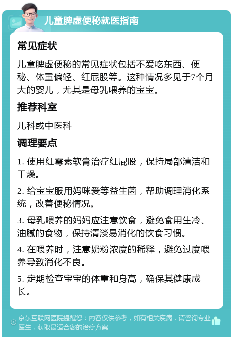 儿童脾虚便秘就医指南 常见症状 儿童脾虚便秘的常见症状包括不爱吃东西、便秘、体重偏轻、红屁股等。这种情况多见于7个月大的婴儿，尤其是母乳喂养的宝宝。 推荐科室 儿科或中医科 调理要点 1. 使用红霉素软膏治疗红屁股，保持局部清洁和干燥。 2. 给宝宝服用妈咪爱等益生菌，帮助调理消化系统，改善便秘情况。 3. 母乳喂养的妈妈应注意饮食，避免食用生冷、油腻的食物，保持清淡易消化的饮食习惯。 4. 在喂养时，注意奶粉浓度的稀释，避免过度喂养导致消化不良。 5. 定期检查宝宝的体重和身高，确保其健康成长。