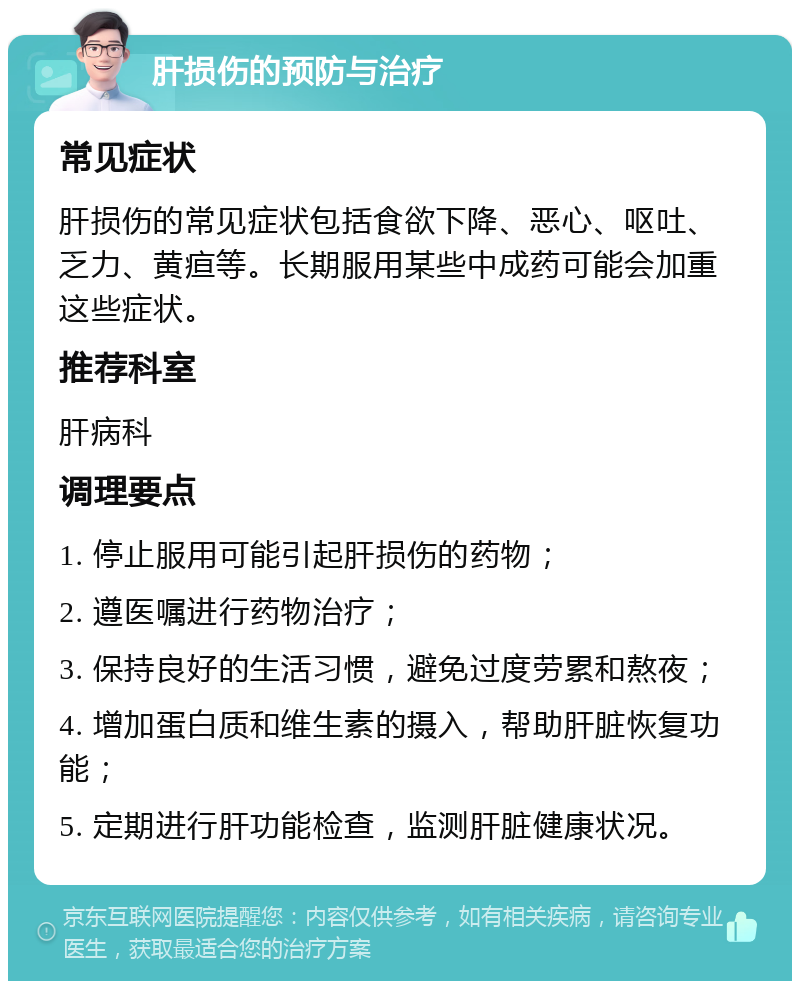 肝损伤的预防与治疗 常见症状 肝损伤的常见症状包括食欲下降、恶心、呕吐、乏力、黄疸等。长期服用某些中成药可能会加重这些症状。 推荐科室 肝病科 调理要点 1. 停止服用可能引起肝损伤的药物； 2. 遵医嘱进行药物治疗； 3. 保持良好的生活习惯，避免过度劳累和熬夜； 4. 增加蛋白质和维生素的摄入，帮助肝脏恢复功能； 5. 定期进行肝功能检查，监测肝脏健康状况。