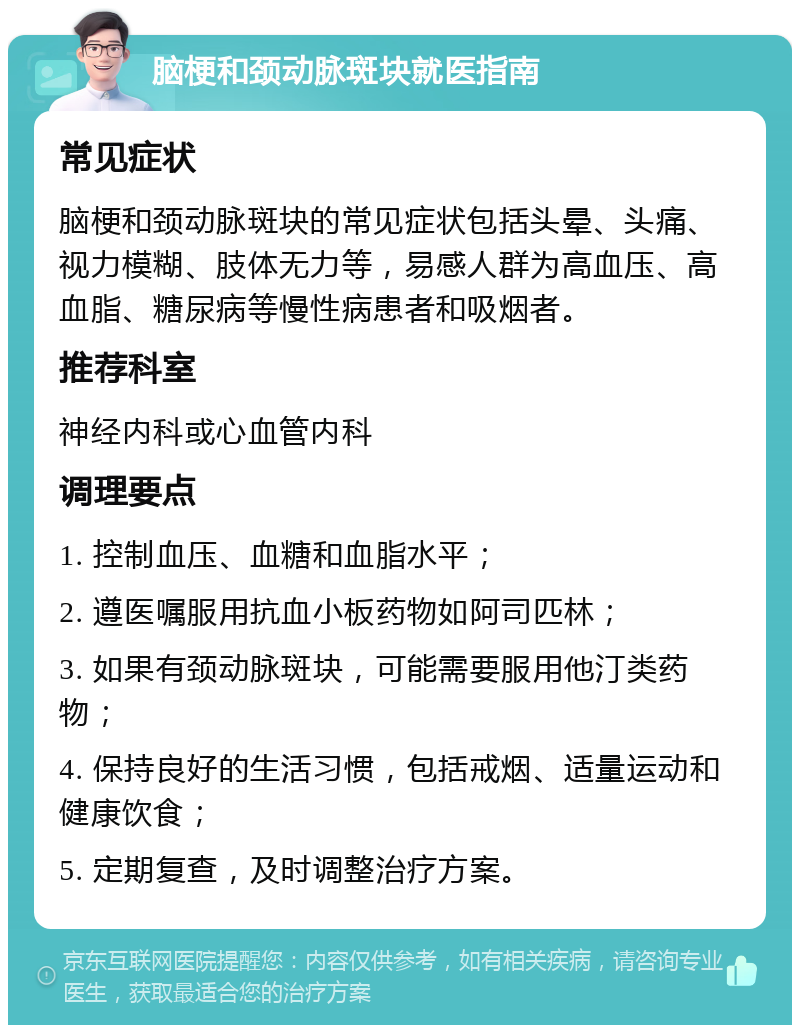 脑梗和颈动脉斑块就医指南 常见症状 脑梗和颈动脉斑块的常见症状包括头晕、头痛、视力模糊、肢体无力等，易感人群为高血压、高血脂、糖尿病等慢性病患者和吸烟者。 推荐科室 神经内科或心血管内科 调理要点 1. 控制血压、血糖和血脂水平； 2. 遵医嘱服用抗血小板药物如阿司匹林； 3. 如果有颈动脉斑块，可能需要服用他汀类药物； 4. 保持良好的生活习惯，包括戒烟、适量运动和健康饮食； 5. 定期复查，及时调整治疗方案。