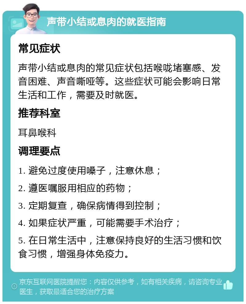 声带小结或息肉的就医指南 常见症状 声带小结或息肉的常见症状包括喉咙堵塞感、发音困难、声音嘶哑等。这些症状可能会影响日常生活和工作，需要及时就医。 推荐科室 耳鼻喉科 调理要点 1. 避免过度使用嗓子，注意休息； 2. 遵医嘱服用相应的药物； 3. 定期复查，确保病情得到控制； 4. 如果症状严重，可能需要手术治疗； 5. 在日常生活中，注意保持良好的生活习惯和饮食习惯，增强身体免疫力。