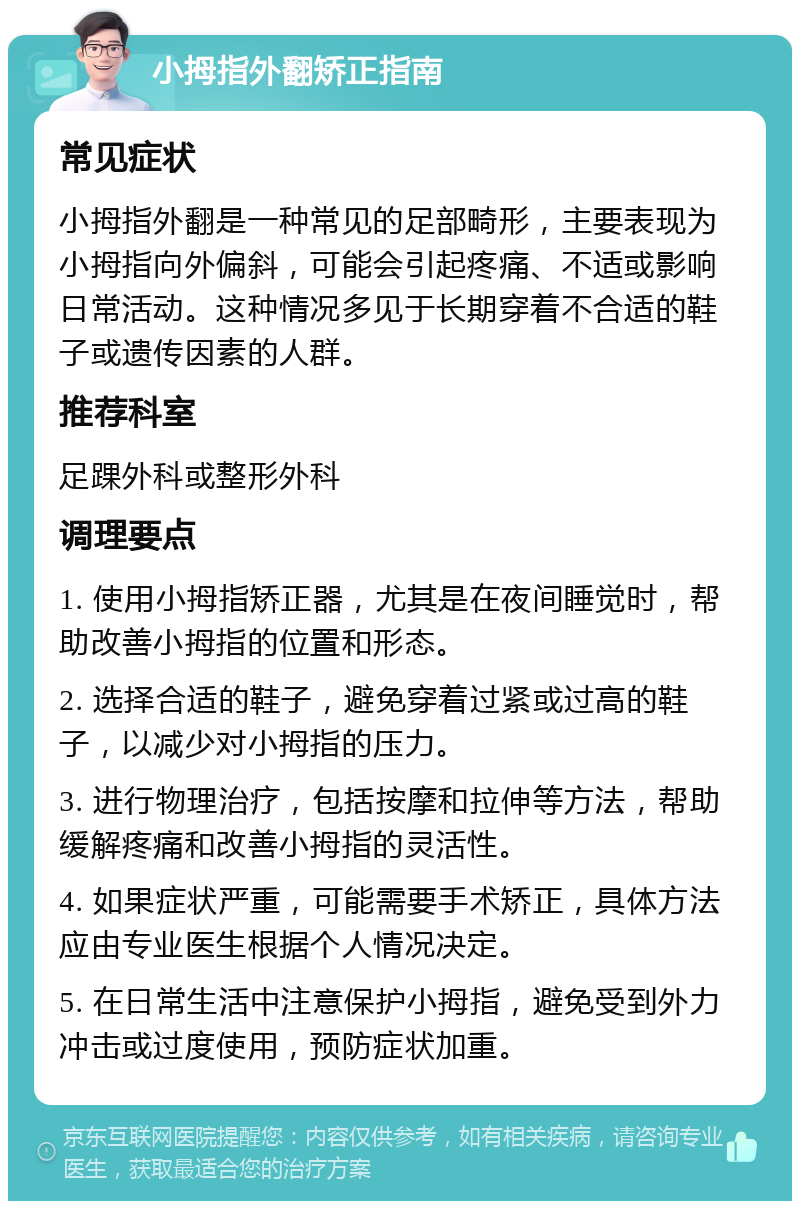 小拇指外翻矫正指南 常见症状 小拇指外翻是一种常见的足部畸形，主要表现为小拇指向外偏斜，可能会引起疼痛、不适或影响日常活动。这种情况多见于长期穿着不合适的鞋子或遗传因素的人群。 推荐科室 足踝外科或整形外科 调理要点 1. 使用小拇指矫正器，尤其是在夜间睡觉时，帮助改善小拇指的位置和形态。 2. 选择合适的鞋子，避免穿着过紧或过高的鞋子，以减少对小拇指的压力。 3. 进行物理治疗，包括按摩和拉伸等方法，帮助缓解疼痛和改善小拇指的灵活性。 4. 如果症状严重，可能需要手术矫正，具体方法应由专业医生根据个人情况决定。 5. 在日常生活中注意保护小拇指，避免受到外力冲击或过度使用，预防症状加重。