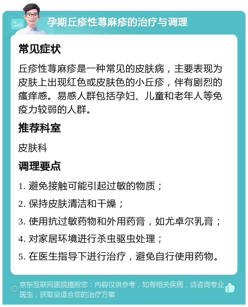 孕期丘疹性荨麻疹的治疗与调理 常见症状 丘疹性荨麻疹是一种常见的皮肤病，主要表现为皮肤上出现红色或皮肤色的小丘疹，伴有剧烈的瘙痒感。易感人群包括孕妇、儿童和老年人等免疫力较弱的人群。 推荐科室 皮肤科 调理要点 1. 避免接触可能引起过敏的物质； 2. 保持皮肤清洁和干燥； 3. 使用抗过敏药物和外用药膏，如尤卓尔乳膏； 4. 对家居环境进行杀虫驱虫处理； 5. 在医生指导下进行治疗，避免自行使用药物。