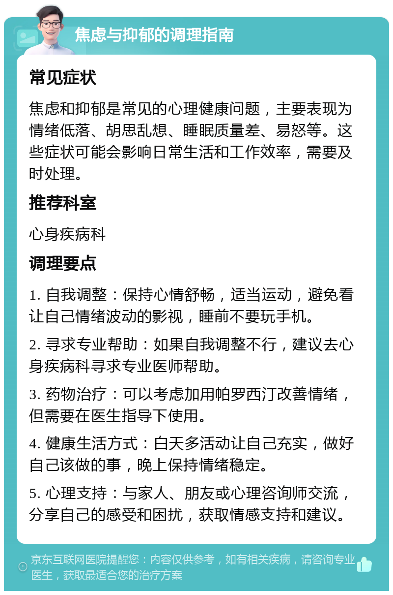 焦虑与抑郁的调理指南 常见症状 焦虑和抑郁是常见的心理健康问题，主要表现为情绪低落、胡思乱想、睡眠质量差、易怒等。这些症状可能会影响日常生活和工作效率，需要及时处理。 推荐科室 心身疾病科 调理要点 1. 自我调整：保持心情舒畅，适当运动，避免看让自己情绪波动的影视，睡前不要玩手机。 2. 寻求专业帮助：如果自我调整不行，建议去心身疾病科寻求专业医师帮助。 3. 药物治疗：可以考虑加用帕罗西汀改善情绪，但需要在医生指导下使用。 4. 健康生活方式：白天多活动让自己充实，做好自己该做的事，晚上保持情绪稳定。 5. 心理支持：与家人、朋友或心理咨询师交流，分享自己的感受和困扰，获取情感支持和建议。