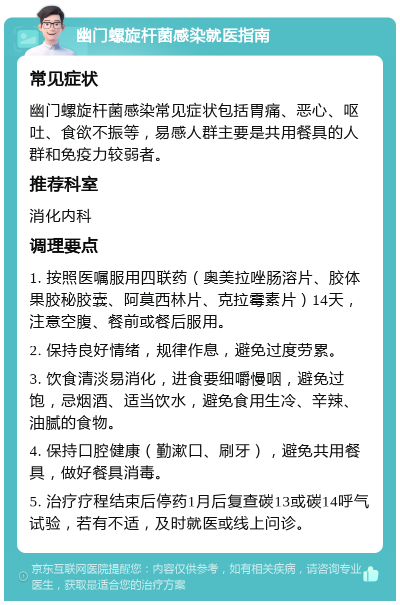 幽门螺旋杆菌感染就医指南 常见症状 幽门螺旋杆菌感染常见症状包括胃痛、恶心、呕吐、食欲不振等，易感人群主要是共用餐具的人群和免疫力较弱者。 推荐科室 消化内科 调理要点 1. 按照医嘱服用四联药（奥美拉唑肠溶片、胶体果胶秘胶囊、阿莫西林片、克拉霉素片）14天，注意空腹、餐前或餐后服用。 2. 保持良好情绪，规律作息，避免过度劳累。 3. 饮食清淡易消化，进食要细嚼慢咽，避免过饱，忌烟酒、适当饮水，避免食用生冷、辛辣、油腻的食物。 4. 保持口腔健康（勤漱口、刷牙），避免共用餐具，做好餐具消毒。 5. 治疗疗程结束后停药1月后复查碳13或碳14呼气试验，若有不适，及时就医或线上问诊。