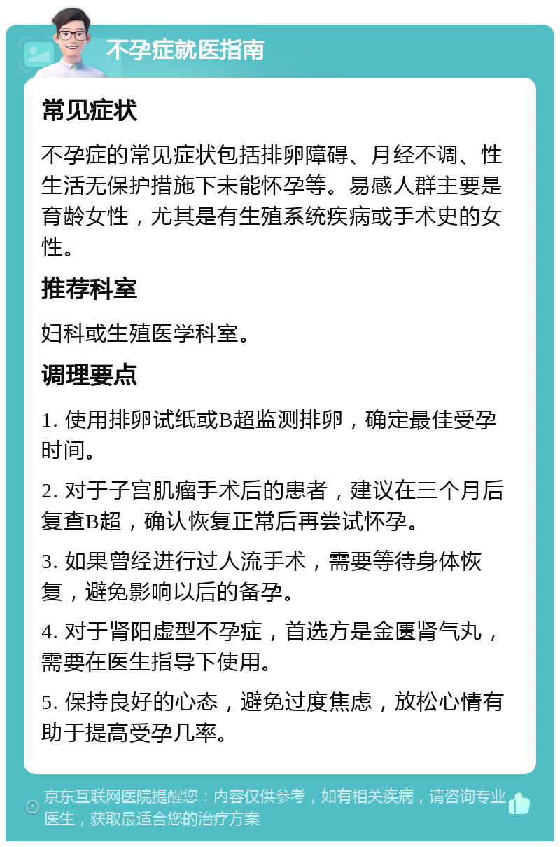 不孕症就医指南 常见症状 不孕症的常见症状包括排卵障碍、月经不调、性生活无保护措施下未能怀孕等。易感人群主要是育龄女性，尤其是有生殖系统疾病或手术史的女性。 推荐科室 妇科或生殖医学科室。 调理要点 1. 使用排卵试纸或B超监测排卵，确定最佳受孕时间。 2. 对于子宫肌瘤手术后的患者，建议在三个月后复查B超，确认恢复正常后再尝试怀孕。 3. 如果曾经进行过人流手术，需要等待身体恢复，避免影响以后的备孕。 4. 对于肾阳虚型不孕症，首选方是金匮肾气丸，需要在医生指导下使用。 5. 保持良好的心态，避免过度焦虑，放松心情有助于提高受孕几率。