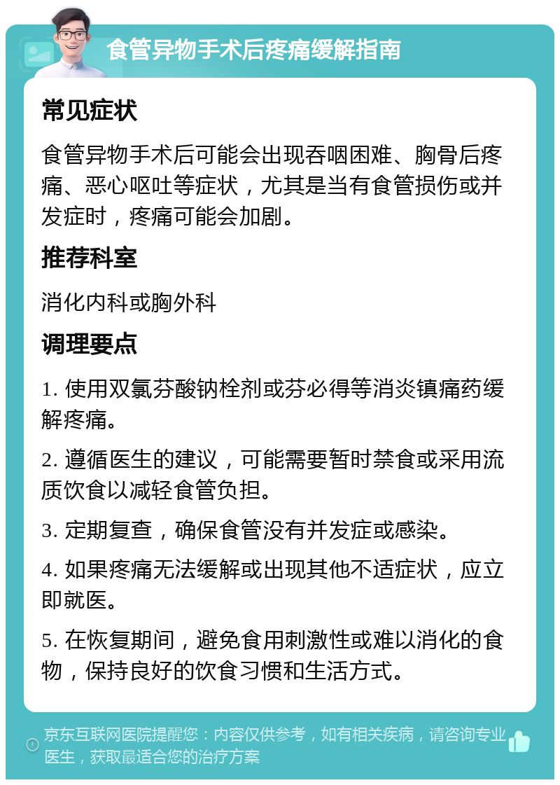 食管异物手术后疼痛缓解指南 常见症状 食管异物手术后可能会出现吞咽困难、胸骨后疼痛、恶心呕吐等症状，尤其是当有食管损伤或并发症时，疼痛可能会加剧。 推荐科室 消化内科或胸外科 调理要点 1. 使用双氯芬酸钠栓剂或芬必得等消炎镇痛药缓解疼痛。 2. 遵循医生的建议，可能需要暂时禁食或采用流质饮食以减轻食管负担。 3. 定期复查，确保食管没有并发症或感染。 4. 如果疼痛无法缓解或出现其他不适症状，应立即就医。 5. 在恢复期间，避免食用刺激性或难以消化的食物，保持良好的饮食习惯和生活方式。