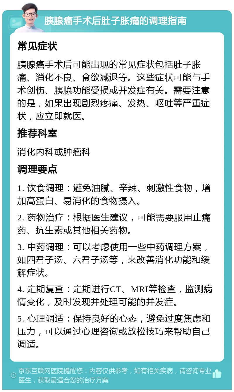 胰腺癌手术后肚子胀痛的调理指南 常见症状 胰腺癌手术后可能出现的常见症状包括肚子胀痛、消化不良、食欲减退等。这些症状可能与手术创伤、胰腺功能受损或并发症有关。需要注意的是，如果出现剧烈疼痛、发热、呕吐等严重症状，应立即就医。 推荐科室 消化内科或肿瘤科 调理要点 1. 饮食调理：避免油腻、辛辣、刺激性食物，增加高蛋白、易消化的食物摄入。 2. 药物治疗：根据医生建议，可能需要服用止痛药、抗生素或其他相关药物。 3. 中药调理：可以考虑使用一些中药调理方案，如四君子汤、六君子汤等，来改善消化功能和缓解症状。 4. 定期复查：定期进行CT、MRI等检查，监测病情变化，及时发现并处理可能的并发症。 5. 心理调适：保持良好的心态，避免过度焦虑和压力，可以通过心理咨询或放松技巧来帮助自己调适。