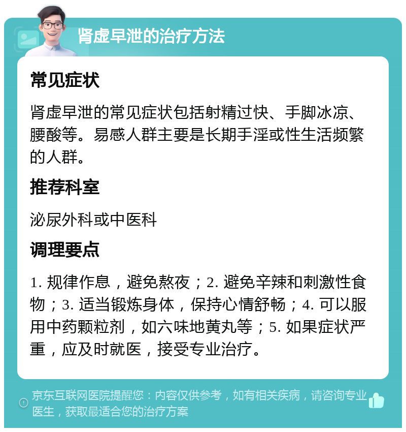 肾虚早泄的治疗方法 常见症状 肾虚早泄的常见症状包括射精过快、手脚冰凉、腰酸等。易感人群主要是长期手淫或性生活频繁的人群。 推荐科室 泌尿外科或中医科 调理要点 1. 规律作息，避免熬夜；2. 避免辛辣和刺激性食物；3. 适当锻炼身体，保持心情舒畅；4. 可以服用中药颗粒剂，如六味地黄丸等；5. 如果症状严重，应及时就医，接受专业治疗。