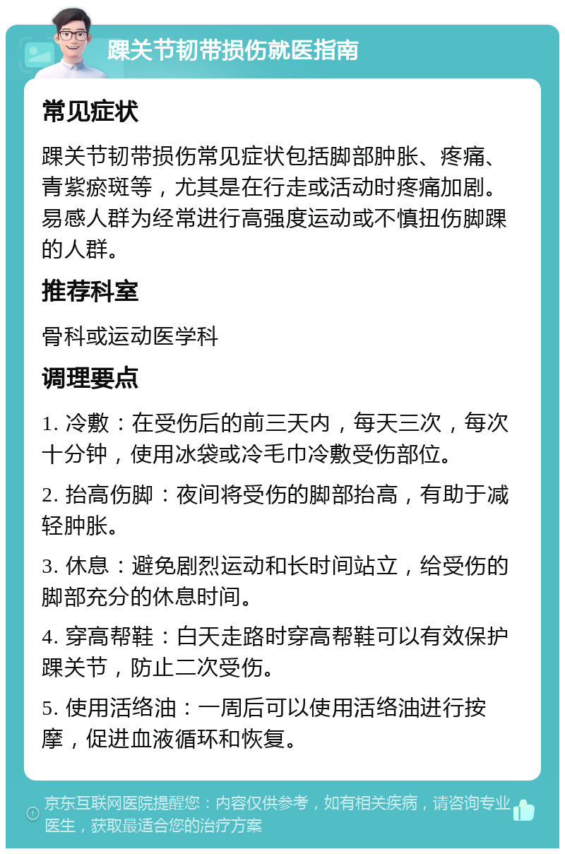 踝关节韧带损伤就医指南 常见症状 踝关节韧带损伤常见症状包括脚部肿胀、疼痛、青紫瘀斑等，尤其是在行走或活动时疼痛加剧。易感人群为经常进行高强度运动或不慎扭伤脚踝的人群。 推荐科室 骨科或运动医学科 调理要点 1. 冷敷：在受伤后的前三天内，每天三次，每次十分钟，使用冰袋或冷毛巾冷敷受伤部位。 2. 抬高伤脚：夜间将受伤的脚部抬高，有助于减轻肿胀。 3. 休息：避免剧烈运动和长时间站立，给受伤的脚部充分的休息时间。 4. 穿高帮鞋：白天走路时穿高帮鞋可以有效保护踝关节，防止二次受伤。 5. 使用活络油：一周后可以使用活络油进行按摩，促进血液循环和恢复。