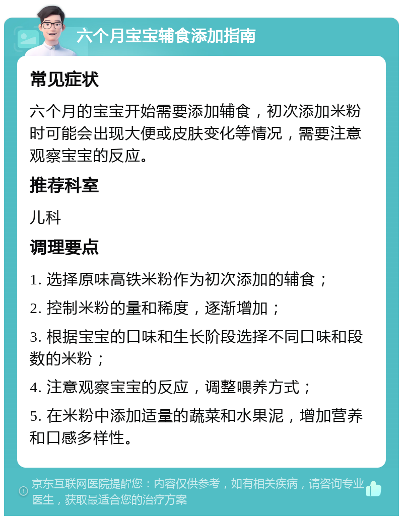 六个月宝宝辅食添加指南 常见症状 六个月的宝宝开始需要添加辅食，初次添加米粉时可能会出现大便或皮肤变化等情况，需要注意观察宝宝的反应。 推荐科室 儿科 调理要点 1. 选择原味高铁米粉作为初次添加的辅食； 2. 控制米粉的量和稀度，逐渐增加； 3. 根据宝宝的口味和生长阶段选择不同口味和段数的米粉； 4. 注意观察宝宝的反应，调整喂养方式； 5. 在米粉中添加适量的蔬菜和水果泥，增加营养和口感多样性。