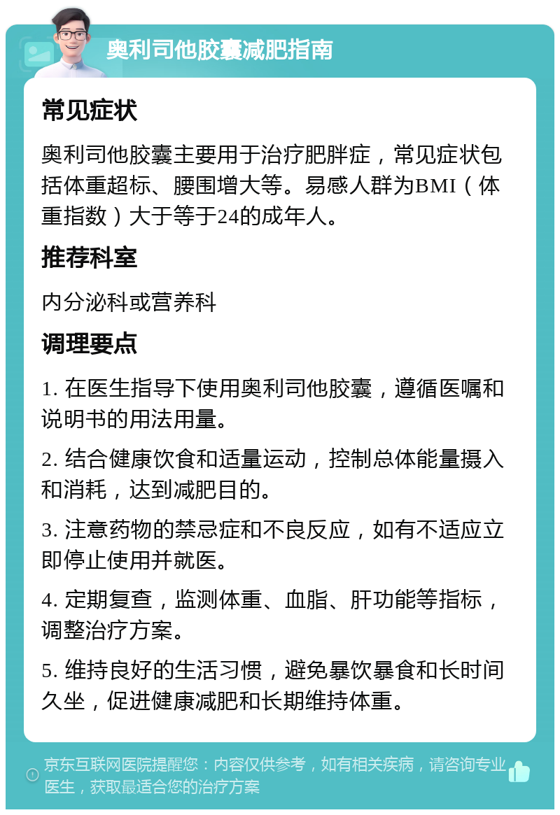 奥利司他胶囊减肥指南 常见症状 奥利司他胶囊主要用于治疗肥胖症，常见症状包括体重超标、腰围增大等。易感人群为BMI（体重指数）大于等于24的成年人。 推荐科室 内分泌科或营养科 调理要点 1. 在医生指导下使用奥利司他胶囊，遵循医嘱和说明书的用法用量。 2. 结合健康饮食和适量运动，控制总体能量摄入和消耗，达到减肥目的。 3. 注意药物的禁忌症和不良反应，如有不适应立即停止使用并就医。 4. 定期复查，监测体重、血脂、肝功能等指标，调整治疗方案。 5. 维持良好的生活习惯，避免暴饮暴食和长时间久坐，促进健康减肥和长期维持体重。