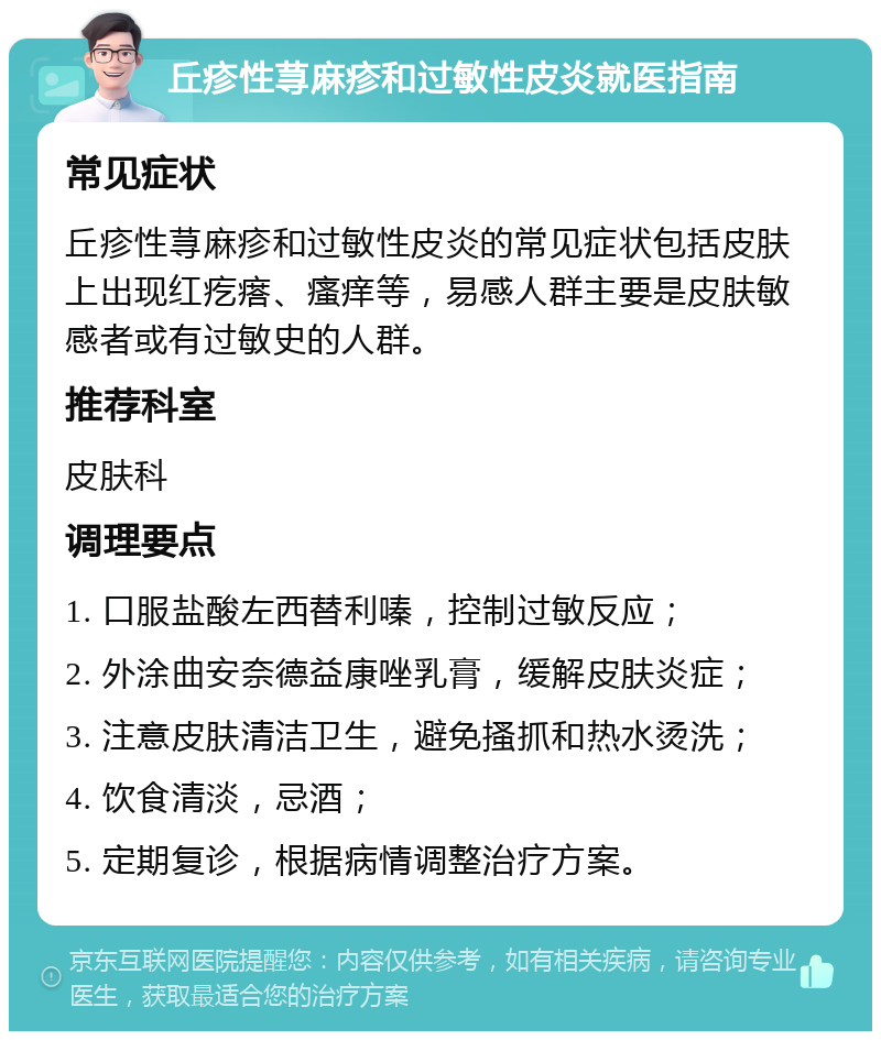 丘疹性荨麻疹和过敏性皮炎就医指南 常见症状 丘疹性荨麻疹和过敏性皮炎的常见症状包括皮肤上出现红疙瘩、瘙痒等，易感人群主要是皮肤敏感者或有过敏史的人群。 推荐科室 皮肤科 调理要点 1. 口服盐酸左西替利嗪，控制过敏反应； 2. 外涂曲安奈德益康唑乳膏，缓解皮肤炎症； 3. 注意皮肤清洁卫生，避免搔抓和热水烫洗； 4. 饮食清淡，忌酒； 5. 定期复诊，根据病情调整治疗方案。