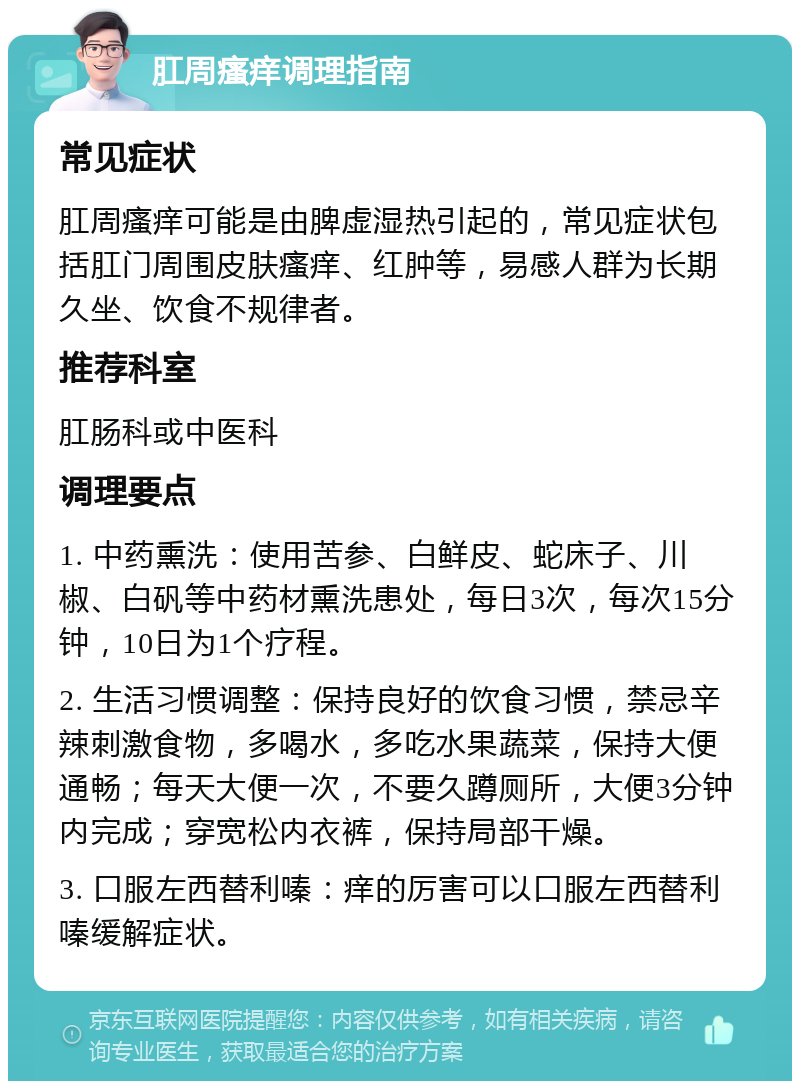 肛周瘙痒调理指南 常见症状 肛周瘙痒可能是由脾虚湿热引起的，常见症状包括肛门周围皮肤瘙痒、红肿等，易感人群为长期久坐、饮食不规律者。 推荐科室 肛肠科或中医科 调理要点 1. 中药熏洗：使用苦参、白鲜皮、蛇床子、川椒、白矾等中药材熏洗患处，每日3次，每次15分钟，10日为1个疗程。 2. 生活习惯调整：保持良好的饮食习惯，禁忌辛辣刺激食物，多喝水，多吃水果蔬菜，保持大便通畅；每天大便一次，不要久蹲厕所，大便3分钟内完成；穿宽松内衣裤，保持局部干燥。 3. 口服左西替利嗪：痒的厉害可以口服左西替利嗪缓解症状。