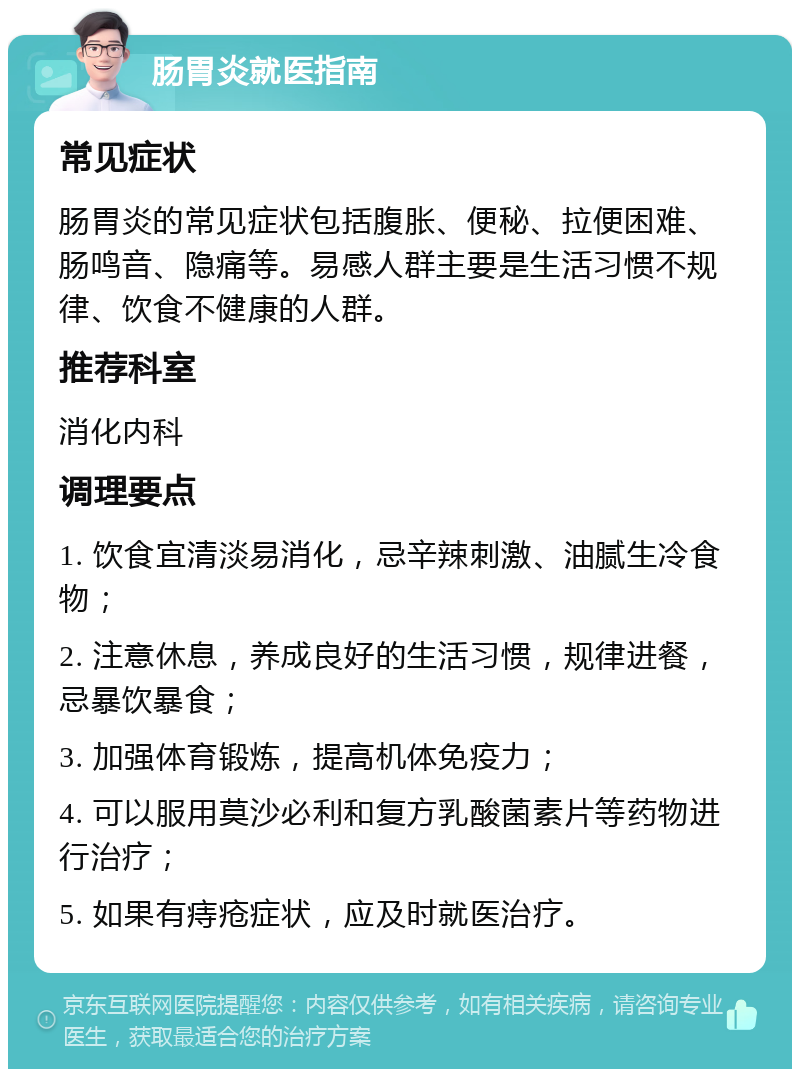 肠胃炎就医指南 常见症状 肠胃炎的常见症状包括腹胀、便秘、拉便困难、肠鸣音、隐痛等。易感人群主要是生活习惯不规律、饮食不健康的人群。 推荐科室 消化内科 调理要点 1. 饮食宜清淡易消化，忌辛辣刺激、油腻生冷食物； 2. 注意休息，养成良好的生活习惯，规律进餐，忌暴饮暴食； 3. 加强体育锻炼，提高机体免疫力； 4. 可以服用莫沙必利和复方乳酸菌素片等药物进行治疗； 5. 如果有痔疮症状，应及时就医治疗。