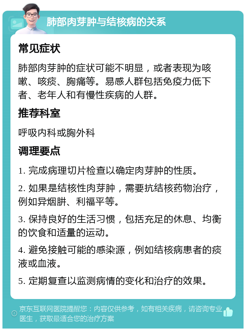 肺部肉芽肿与结核病的关系 常见症状 肺部肉芽肿的症状可能不明显，或者表现为咳嗽、咳痰、胸痛等。易感人群包括免疫力低下者、老年人和有慢性疾病的人群。 推荐科室 呼吸内科或胸外科 调理要点 1. 完成病理切片检查以确定肉芽肿的性质。 2. 如果是结核性肉芽肿，需要抗结核药物治疗，例如异烟肼、利福平等。 3. 保持良好的生活习惯，包括充足的休息、均衡的饮食和适量的运动。 4. 避免接触可能的感染源，例如结核病患者的痰液或血液。 5. 定期复查以监测病情的变化和治疗的效果。