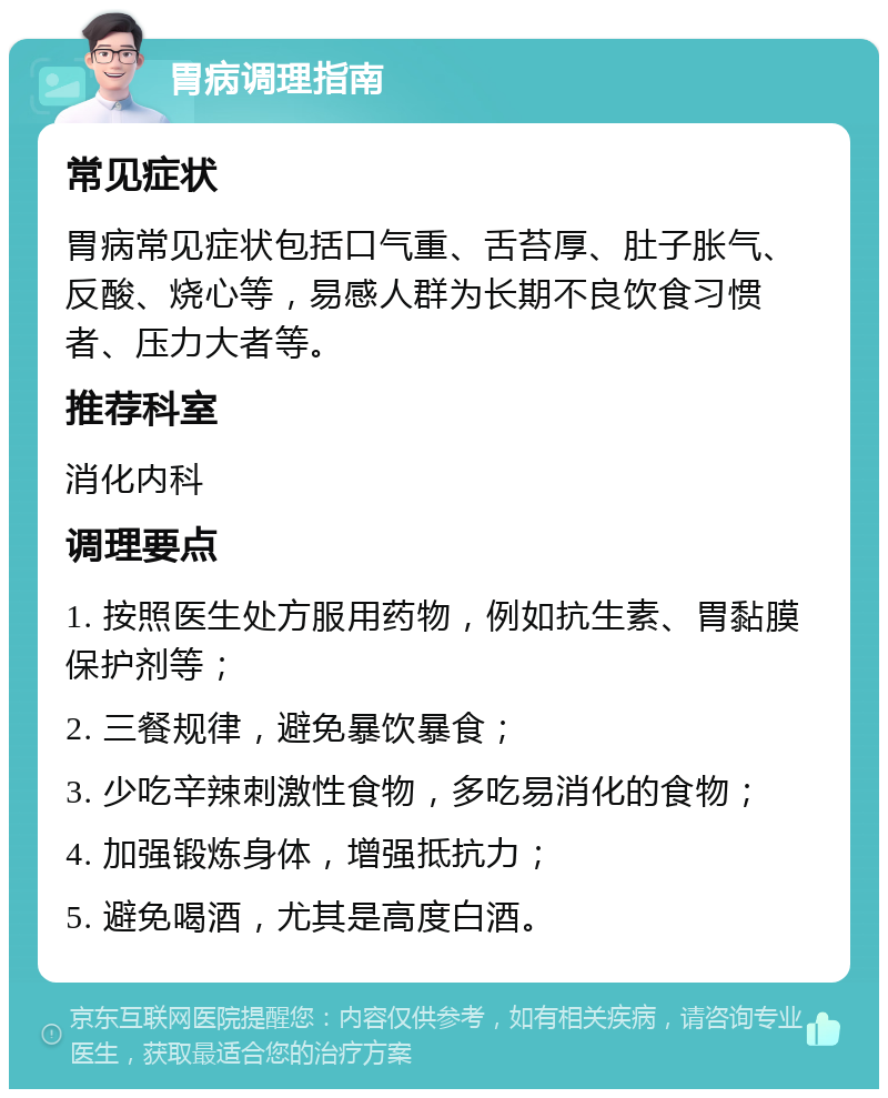 胃病调理指南 常见症状 胃病常见症状包括口气重、舌苔厚、肚子胀气、反酸、烧心等，易感人群为长期不良饮食习惯者、压力大者等。 推荐科室 消化内科 调理要点 1. 按照医生处方服用药物，例如抗生素、胃黏膜保护剂等； 2. 三餐规律，避免暴饮暴食； 3. 少吃辛辣刺激性食物，多吃易消化的食物； 4. 加强锻炼身体，增强抵抗力； 5. 避免喝酒，尤其是高度白酒。