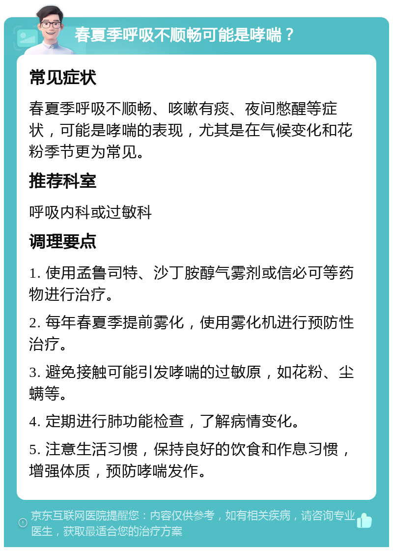 春夏季呼吸不顺畅可能是哮喘？ 常见症状 春夏季呼吸不顺畅、咳嗽有痰、夜间憋醒等症状，可能是哮喘的表现，尤其是在气候变化和花粉季节更为常见。 推荐科室 呼吸内科或过敏科 调理要点 1. 使用孟鲁司特、沙丁胺醇气雾剂或信必可等药物进行治疗。 2. 每年春夏季提前雾化，使用雾化机进行预防性治疗。 3. 避免接触可能引发哮喘的过敏原，如花粉、尘螨等。 4. 定期进行肺功能检查，了解病情变化。 5. 注意生活习惯，保持良好的饮食和作息习惯，增强体质，预防哮喘发作。