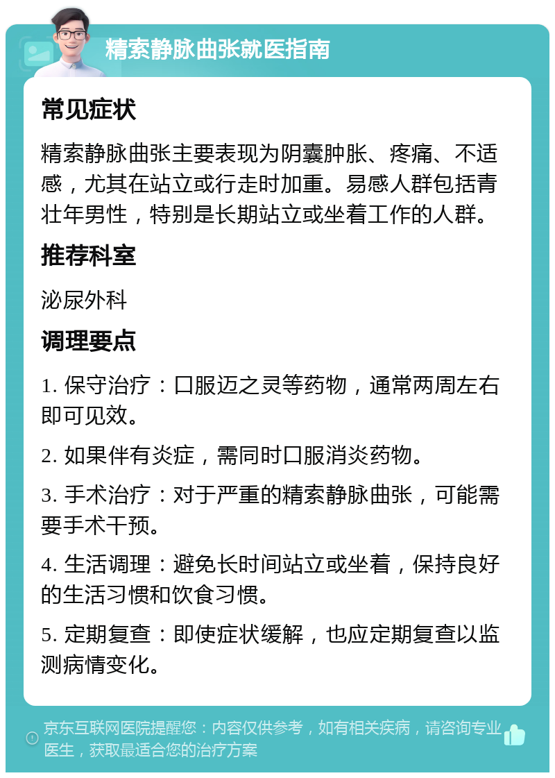 精索静脉曲张就医指南 常见症状 精索静脉曲张主要表现为阴囊肿胀、疼痛、不适感，尤其在站立或行走时加重。易感人群包括青壮年男性，特别是长期站立或坐着工作的人群。 推荐科室 泌尿外科 调理要点 1. 保守治疗：口服迈之灵等药物，通常两周左右即可见效。 2. 如果伴有炎症，需同时口服消炎药物。 3. 手术治疗：对于严重的精索静脉曲张，可能需要手术干预。 4. 生活调理：避免长时间站立或坐着，保持良好的生活习惯和饮食习惯。 5. 定期复查：即使症状缓解，也应定期复查以监测病情变化。