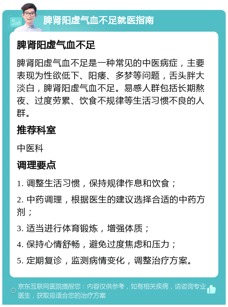 脾肾阳虚气血不足就医指南 脾肾阳虚气血不足 脾肾阳虚气血不足是一种常见的中医病症，主要表现为性欲低下、阳痿、多梦等问题，舌头胖大淡白，脾肾阳虚气血不足。易感人群包括长期熬夜、过度劳累、饮食不规律等生活习惯不良的人群。 推荐科室 中医科 调理要点 1. 调整生活习惯，保持规律作息和饮食； 2. 中药调理，根据医生的建议选择合适的中药方剂； 3. 适当进行体育锻炼，增强体质； 4. 保持心情舒畅，避免过度焦虑和压力； 5. 定期复诊，监测病情变化，调整治疗方案。