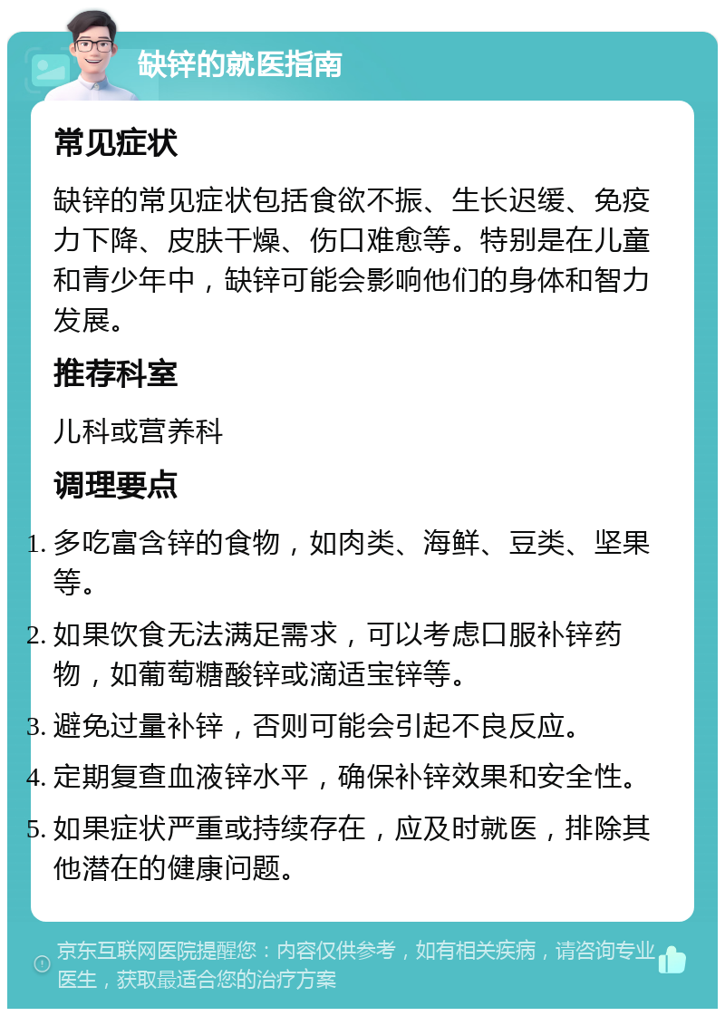 缺锌的就医指南 常见症状 缺锌的常见症状包括食欲不振、生长迟缓、免疫力下降、皮肤干燥、伤口难愈等。特别是在儿童和青少年中，缺锌可能会影响他们的身体和智力发展。 推荐科室 儿科或营养科 调理要点 多吃富含锌的食物，如肉类、海鲜、豆类、坚果等。 如果饮食无法满足需求，可以考虑口服补锌药物，如葡萄糖酸锌或滴适宝锌等。 避免过量补锌，否则可能会引起不良反应。 定期复查血液锌水平，确保补锌效果和安全性。 如果症状严重或持续存在，应及时就医，排除其他潜在的健康问题。