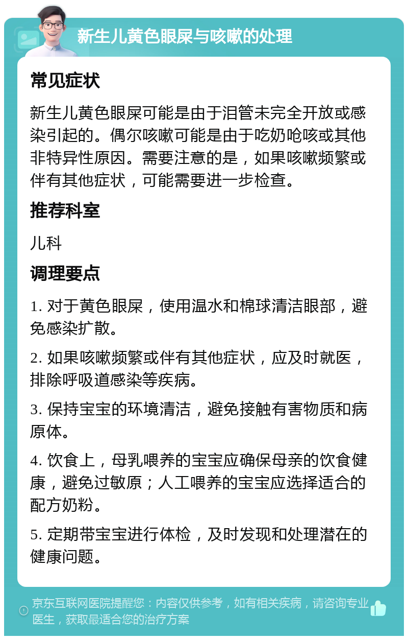 新生儿黄色眼屎与咳嗽的处理 常见症状 新生儿黄色眼屎可能是由于泪管未完全开放或感染引起的。偶尔咳嗽可能是由于吃奶呛咳或其他非特异性原因。需要注意的是，如果咳嗽频繁或伴有其他症状，可能需要进一步检查。 推荐科室 儿科 调理要点 1. 对于黄色眼屎，使用温水和棉球清洁眼部，避免感染扩散。 2. 如果咳嗽频繁或伴有其他症状，应及时就医，排除呼吸道感染等疾病。 3. 保持宝宝的环境清洁，避免接触有害物质和病原体。 4. 饮食上，母乳喂养的宝宝应确保母亲的饮食健康，避免过敏原；人工喂养的宝宝应选择适合的配方奶粉。 5. 定期带宝宝进行体检，及时发现和处理潜在的健康问题。