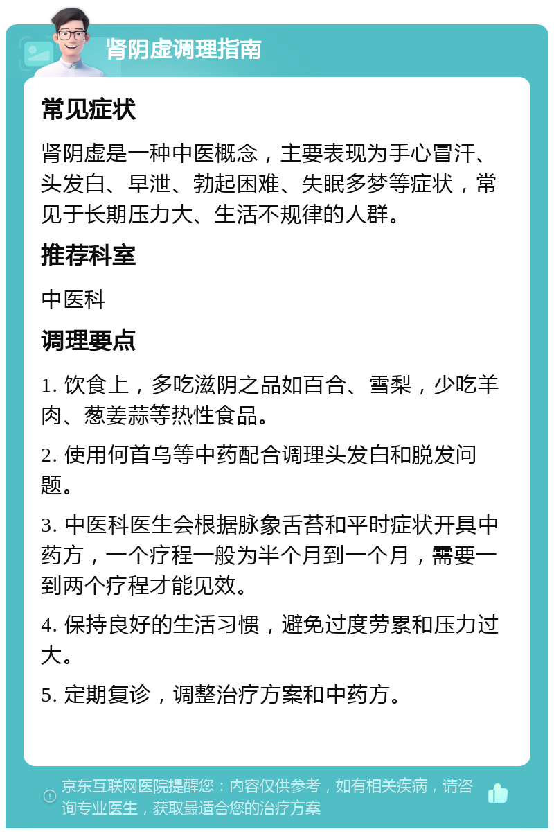 肾阴虚调理指南 常见症状 肾阴虚是一种中医概念，主要表现为手心冒汗、头发白、早泄、勃起困难、失眠多梦等症状，常见于长期压力大、生活不规律的人群。 推荐科室 中医科 调理要点 1. 饮食上，多吃滋阴之品如百合、雪梨，少吃羊肉、葱姜蒜等热性食品。 2. 使用何首乌等中药配合调理头发白和脱发问题。 3. 中医科医生会根据脉象舌苔和平时症状开具中药方，一个疗程一般为半个月到一个月，需要一到两个疗程才能见效。 4. 保持良好的生活习惯，避免过度劳累和压力过大。 5. 定期复诊，调整治疗方案和中药方。