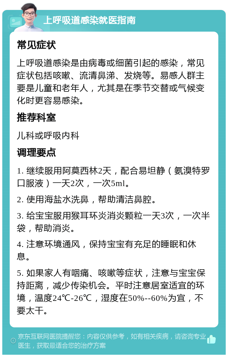 上呼吸道感染就医指南 常见症状 上呼吸道感染是由病毒或细菌引起的感染，常见症状包括咳嗽、流清鼻涕、发烧等。易感人群主要是儿童和老年人，尤其是在季节交替或气候变化时更容易感染。 推荐科室 儿科或呼吸内科 调理要点 1. 继续服用阿莫西林2天，配合易坦静（氨溴特罗口服液）一天2次，一次5ml。 2. 使用海盐水洗鼻，帮助清洁鼻腔。 3. 给宝宝服用猴耳环炎消炎颗粒一天3次，一次半袋，帮助消炎。 4. 注意环境通风，保持宝宝有充足的睡眠和休息。 5. 如果家人有咽痛、咳嗽等症状，注意与宝宝保持距离，减少传染机会。平时注意居室适宜的环境，温度24℃-26℃，湿度在50%--60%为宜，不要太干。