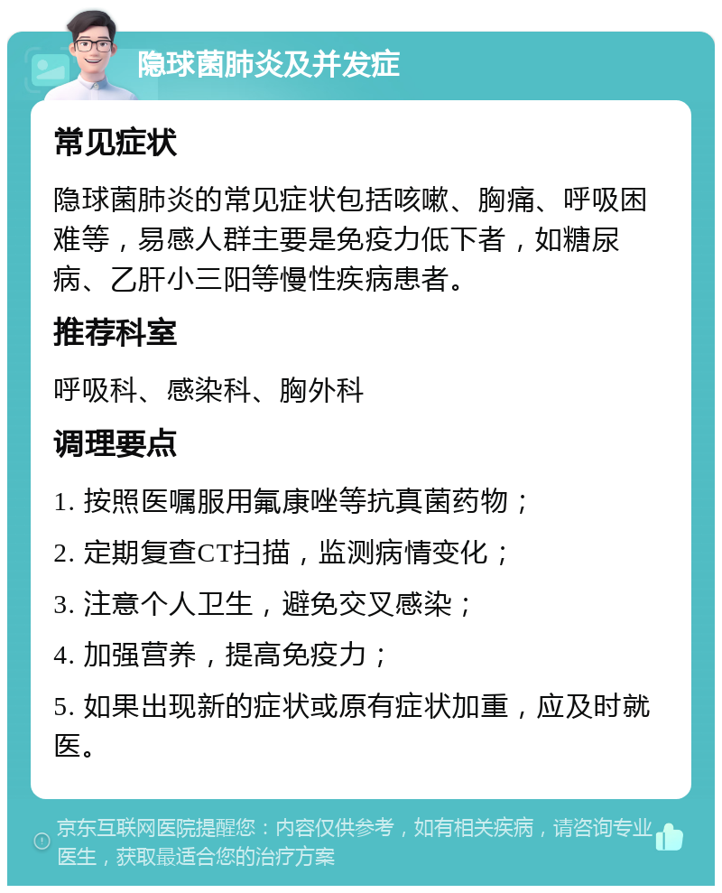 隐球菌肺炎及并发症 常见症状 隐球菌肺炎的常见症状包括咳嗽、胸痛、呼吸困难等，易感人群主要是免疫力低下者，如糖尿病、乙肝小三阳等慢性疾病患者。 推荐科室 呼吸科、感染科、胸外科 调理要点 1. 按照医嘱服用氟康唑等抗真菌药物； 2. 定期复查CT扫描，监测病情变化； 3. 注意个人卫生，避免交叉感染； 4. 加强营养，提高免疫力； 5. 如果出现新的症状或原有症状加重，应及时就医。