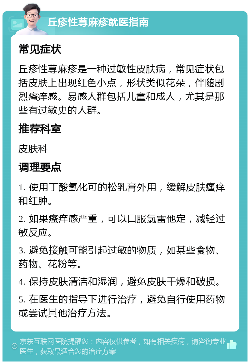 丘疹性荨麻疹就医指南 常见症状 丘疹性荨麻疹是一种过敏性皮肤病，常见症状包括皮肤上出现红色小点，形状类似花朵，伴随剧烈瘙痒感。易感人群包括儿童和成人，尤其是那些有过敏史的人群。 推荐科室 皮肤科 调理要点 1. 使用丁酸氢化可的松乳膏外用，缓解皮肤瘙痒和红肿。 2. 如果瘙痒感严重，可以口服氯雷他定，减轻过敏反应。 3. 避免接触可能引起过敏的物质，如某些食物、药物、花粉等。 4. 保持皮肤清洁和湿润，避免皮肤干燥和破损。 5. 在医生的指导下进行治疗，避免自行使用药物或尝试其他治疗方法。