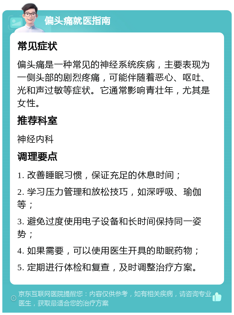 偏头痛就医指南 常见症状 偏头痛是一种常见的神经系统疾病，主要表现为一侧头部的剧烈疼痛，可能伴随着恶心、呕吐、光和声过敏等症状。它通常影响青壮年，尤其是女性。 推荐科室 神经内科 调理要点 1. 改善睡眠习惯，保证充足的休息时间； 2. 学习压力管理和放松技巧，如深呼吸、瑜伽等； 3. 避免过度使用电子设备和长时间保持同一姿势； 4. 如果需要，可以使用医生开具的助眠药物； 5. 定期进行体检和复查，及时调整治疗方案。