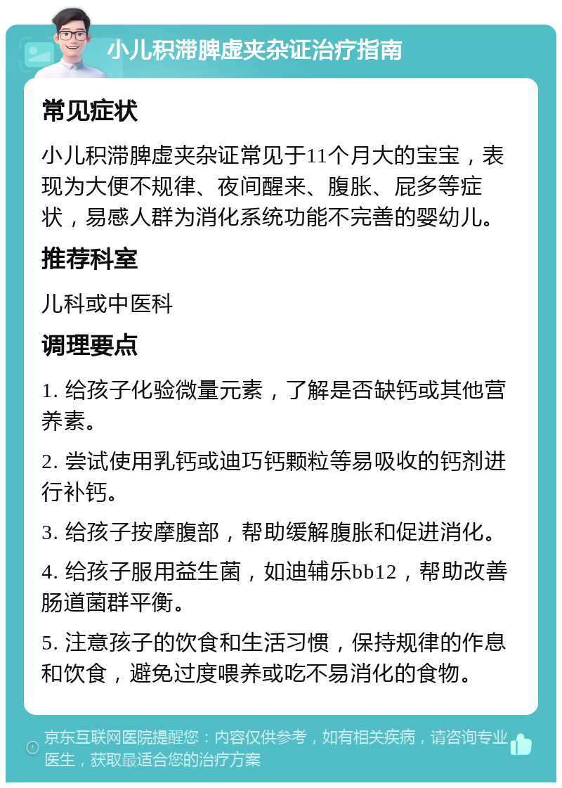 小儿积滞脾虚夹杂证治疗指南 常见症状 小儿积滞脾虚夹杂证常见于11个月大的宝宝，表现为大便不规律、夜间醒来、腹胀、屁多等症状，易感人群为消化系统功能不完善的婴幼儿。 推荐科室 儿科或中医科 调理要点 1. 给孩子化验微量元素，了解是否缺钙或其他营养素。 2. 尝试使用乳钙或迪巧钙颗粒等易吸收的钙剂进行补钙。 3. 给孩子按摩腹部，帮助缓解腹胀和促进消化。 4. 给孩子服用益生菌，如迪辅乐bb12，帮助改善肠道菌群平衡。 5. 注意孩子的饮食和生活习惯，保持规律的作息和饮食，避免过度喂养或吃不易消化的食物。