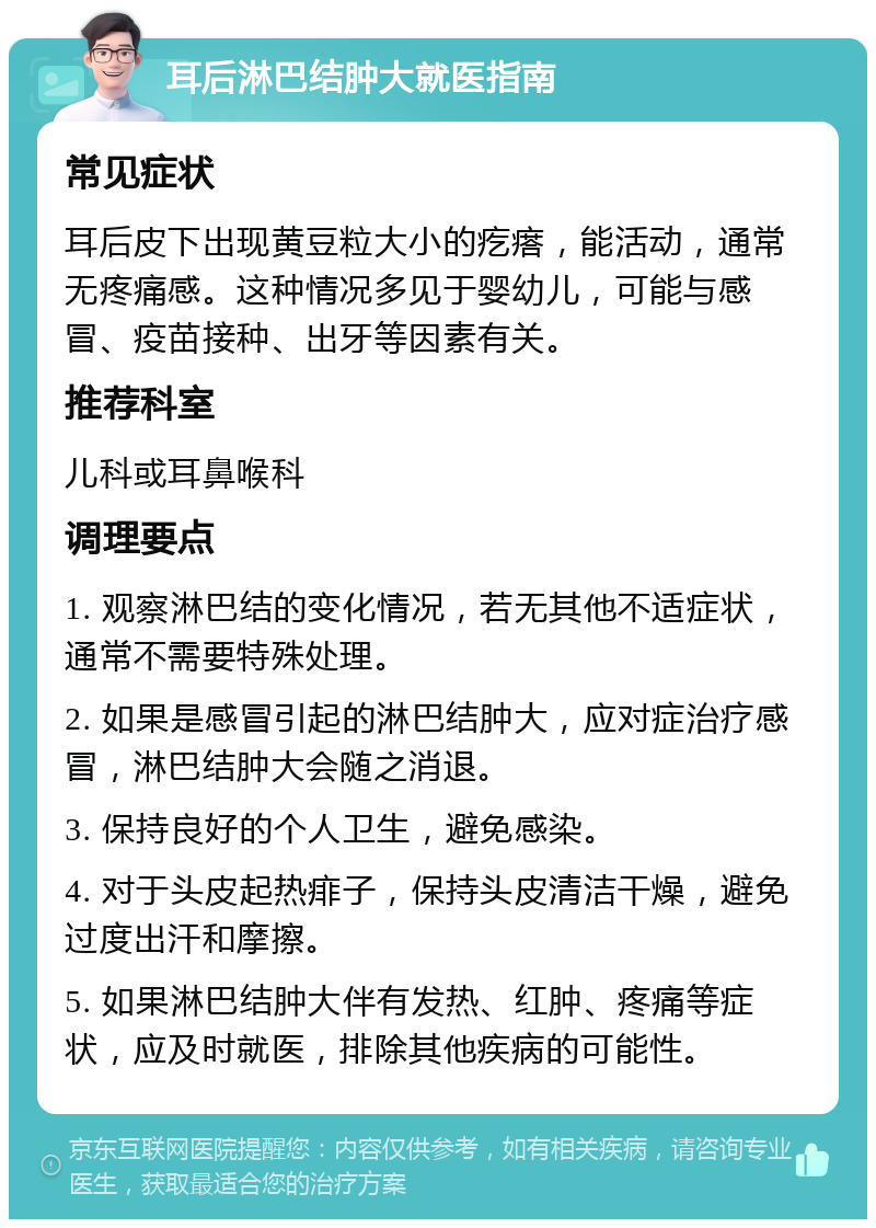 耳后淋巴结肿大就医指南 常见症状 耳后皮下出现黄豆粒大小的疙瘩，能活动，通常无疼痛感。这种情况多见于婴幼儿，可能与感冒、疫苗接种、出牙等因素有关。 推荐科室 儿科或耳鼻喉科 调理要点 1. 观察淋巴结的变化情况，若无其他不适症状，通常不需要特殊处理。 2. 如果是感冒引起的淋巴结肿大，应对症治疗感冒，淋巴结肿大会随之消退。 3. 保持良好的个人卫生，避免感染。 4. 对于头皮起热痱子，保持头皮清洁干燥，避免过度出汗和摩擦。 5. 如果淋巴结肿大伴有发热、红肿、疼痛等症状，应及时就医，排除其他疾病的可能性。