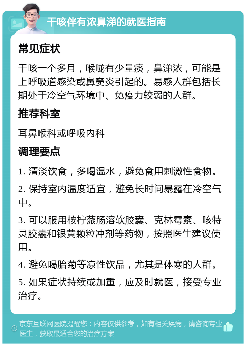 干咳伴有浓鼻涕的就医指南 常见症状 干咳一个多月，喉咙有少量痰，鼻涕浓，可能是上呼吸道感染或鼻窦炎引起的。易感人群包括长期处于冷空气环境中、免疫力较弱的人群。 推荐科室 耳鼻喉科或呼吸内科 调理要点 1. 清淡饮食，多喝温水，避免食用刺激性食物。 2. 保持室内温度适宜，避免长时间暴露在冷空气中。 3. 可以服用桉柠蒎肠溶软胶囊、克林霉素、咳特灵胶囊和银黄颗粒冲剂等药物，按照医生建议使用。 4. 避免喝胎菊等凉性饮品，尤其是体寒的人群。 5. 如果症状持续或加重，应及时就医，接受专业治疗。