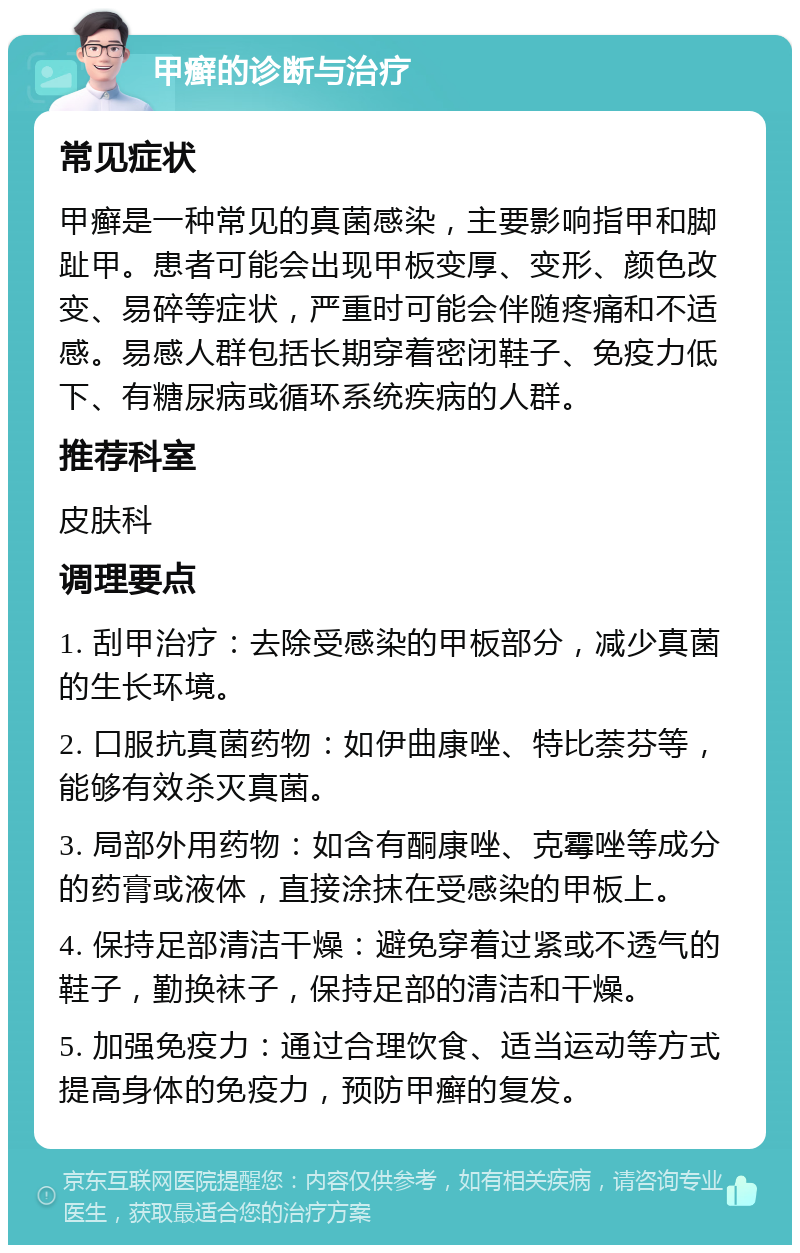 甲癣的诊断与治疗 常见症状 甲癣是一种常见的真菌感染，主要影响指甲和脚趾甲。患者可能会出现甲板变厚、变形、颜色改变、易碎等症状，严重时可能会伴随疼痛和不适感。易感人群包括长期穿着密闭鞋子、免疫力低下、有糖尿病或循环系统疾病的人群。 推荐科室 皮肤科 调理要点 1. 刮甲治疗：去除受感染的甲板部分，减少真菌的生长环境。 2. 口服抗真菌药物：如伊曲康唑、特比萘芬等，能够有效杀灭真菌。 3. 局部外用药物：如含有酮康唑、克霉唑等成分的药膏或液体，直接涂抹在受感染的甲板上。 4. 保持足部清洁干燥：避免穿着过紧或不透气的鞋子，勤换袜子，保持足部的清洁和干燥。 5. 加强免疫力：通过合理饮食、适当运动等方式提高身体的免疫力，预防甲癣的复发。