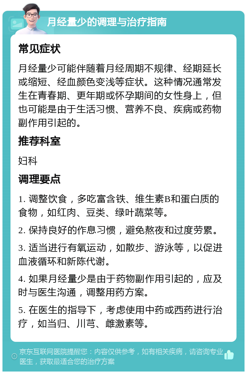 月经量少的调理与治疗指南 常见症状 月经量少可能伴随着月经周期不规律、经期延长或缩短、经血颜色变浅等症状。这种情况通常发生在青春期、更年期或怀孕期间的女性身上，但也可能是由于生活习惯、营养不良、疾病或药物副作用引起的。 推荐科室 妇科 调理要点 1. 调整饮食，多吃富含铁、维生素B和蛋白质的食物，如红肉、豆类、绿叶蔬菜等。 2. 保持良好的作息习惯，避免熬夜和过度劳累。 3. 适当进行有氧运动，如散步、游泳等，以促进血液循环和新陈代谢。 4. 如果月经量少是由于药物副作用引起的，应及时与医生沟通，调整用药方案。 5. 在医生的指导下，考虑使用中药或西药进行治疗，如当归、川芎、雌激素等。