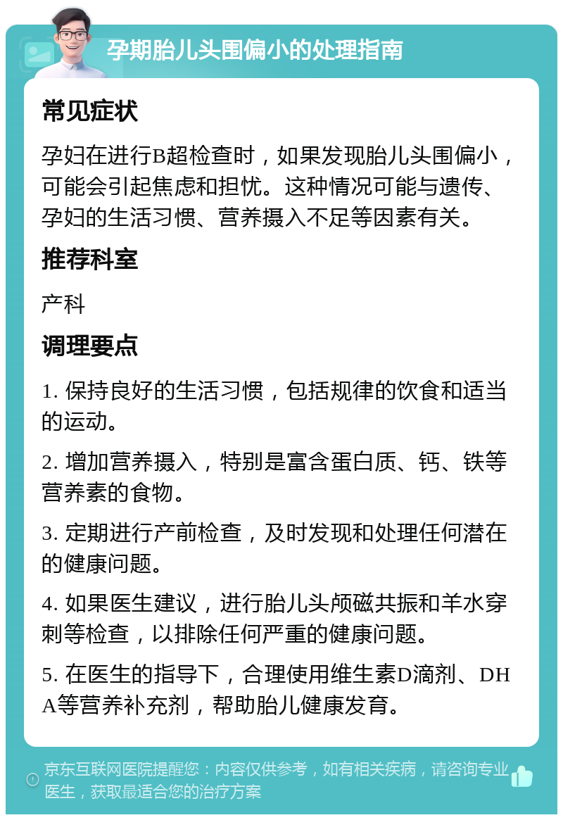 孕期胎儿头围偏小的处理指南 常见症状 孕妇在进行B超检查时，如果发现胎儿头围偏小，可能会引起焦虑和担忧。这种情况可能与遗传、孕妇的生活习惯、营养摄入不足等因素有关。 推荐科室 产科 调理要点 1. 保持良好的生活习惯，包括规律的饮食和适当的运动。 2. 增加营养摄入，特别是富含蛋白质、钙、铁等营养素的食物。 3. 定期进行产前检查，及时发现和处理任何潜在的健康问题。 4. 如果医生建议，进行胎儿头颅磁共振和羊水穿刺等检查，以排除任何严重的健康问题。 5. 在医生的指导下，合理使用维生素D滴剂、DHA等营养补充剂，帮助胎儿健康发育。