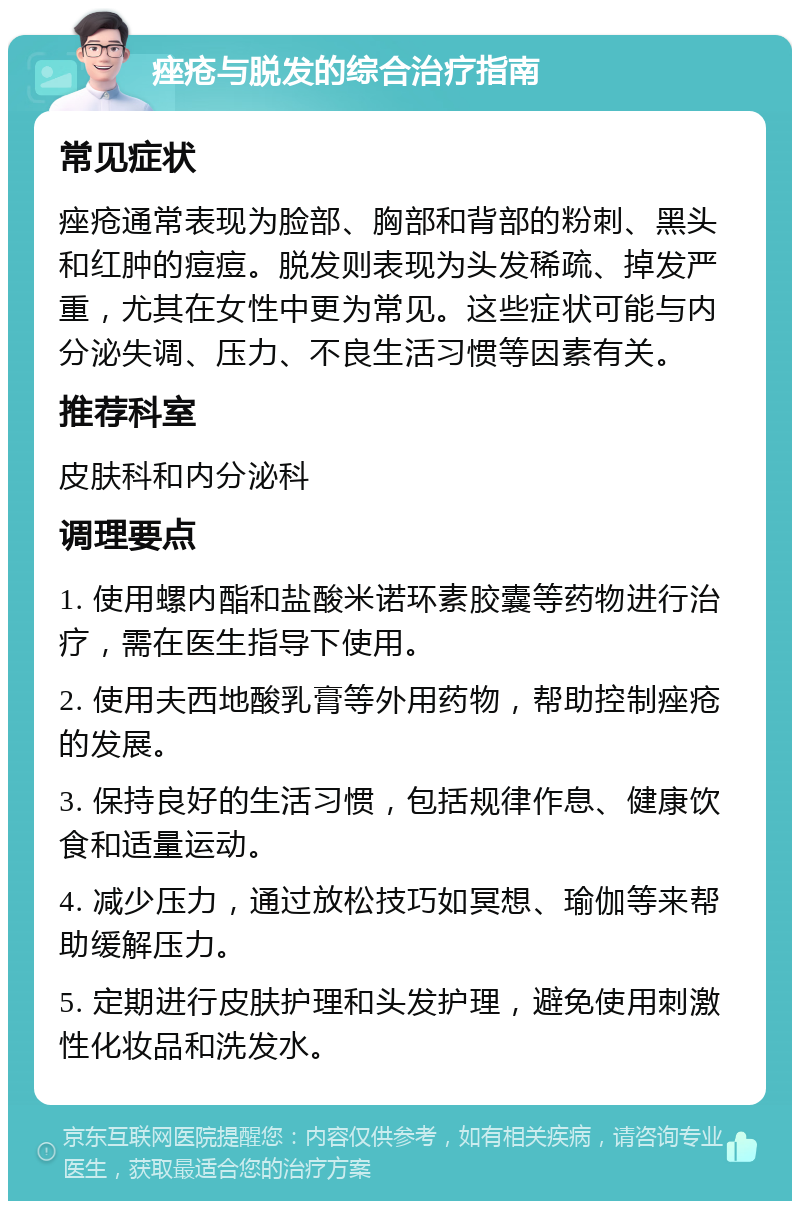 痤疮与脱发的综合治疗指南 常见症状 痤疮通常表现为脸部、胸部和背部的粉刺、黑头和红肿的痘痘。脱发则表现为头发稀疏、掉发严重，尤其在女性中更为常见。这些症状可能与内分泌失调、压力、不良生活习惯等因素有关。 推荐科室 皮肤科和内分泌科 调理要点 1. 使用螺内酯和盐酸米诺环素胶囊等药物进行治疗，需在医生指导下使用。 2. 使用夫西地酸乳膏等外用药物，帮助控制痤疮的发展。 3. 保持良好的生活习惯，包括规律作息、健康饮食和适量运动。 4. 减少压力，通过放松技巧如冥想、瑜伽等来帮助缓解压力。 5. 定期进行皮肤护理和头发护理，避免使用刺激性化妆品和洗发水。