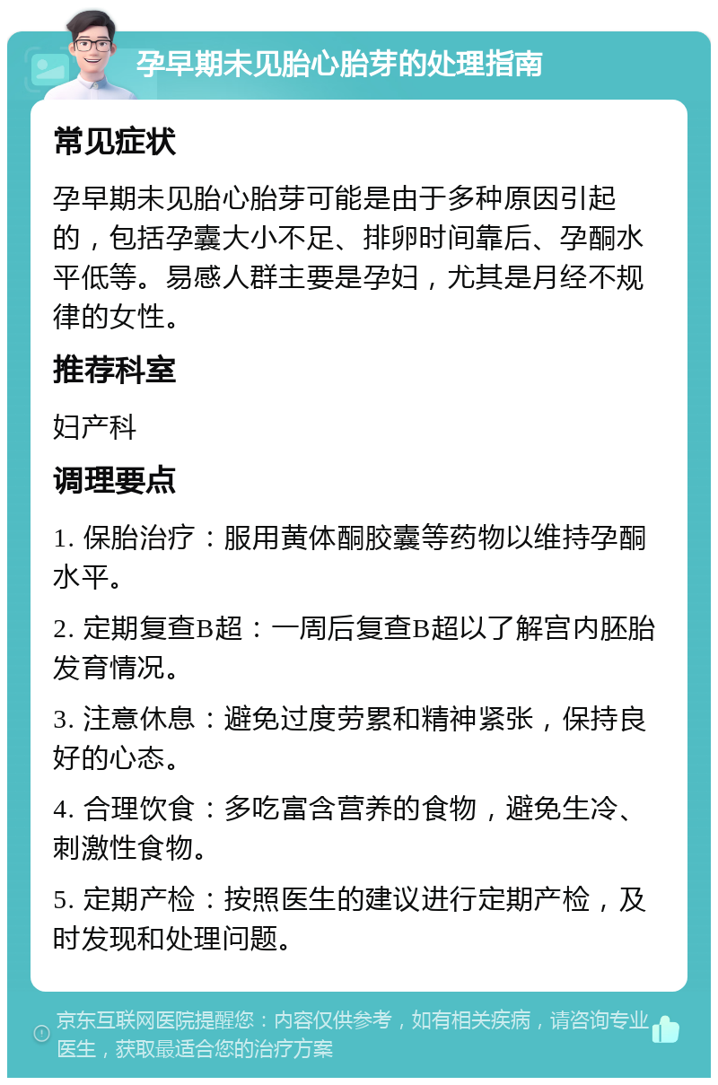 孕早期未见胎心胎芽的处理指南 常见症状 孕早期未见胎心胎芽可能是由于多种原因引起的，包括孕囊大小不足、排卵时间靠后、孕酮水平低等。易感人群主要是孕妇，尤其是月经不规律的女性。 推荐科室 妇产科 调理要点 1. 保胎治疗：服用黄体酮胶囊等药物以维持孕酮水平。 2. 定期复查B超：一周后复查B超以了解宫内胚胎发育情况。 3. 注意休息：避免过度劳累和精神紧张，保持良好的心态。 4. 合理饮食：多吃富含营养的食物，避免生冷、刺激性食物。 5. 定期产检：按照医生的建议进行定期产检，及时发现和处理问题。