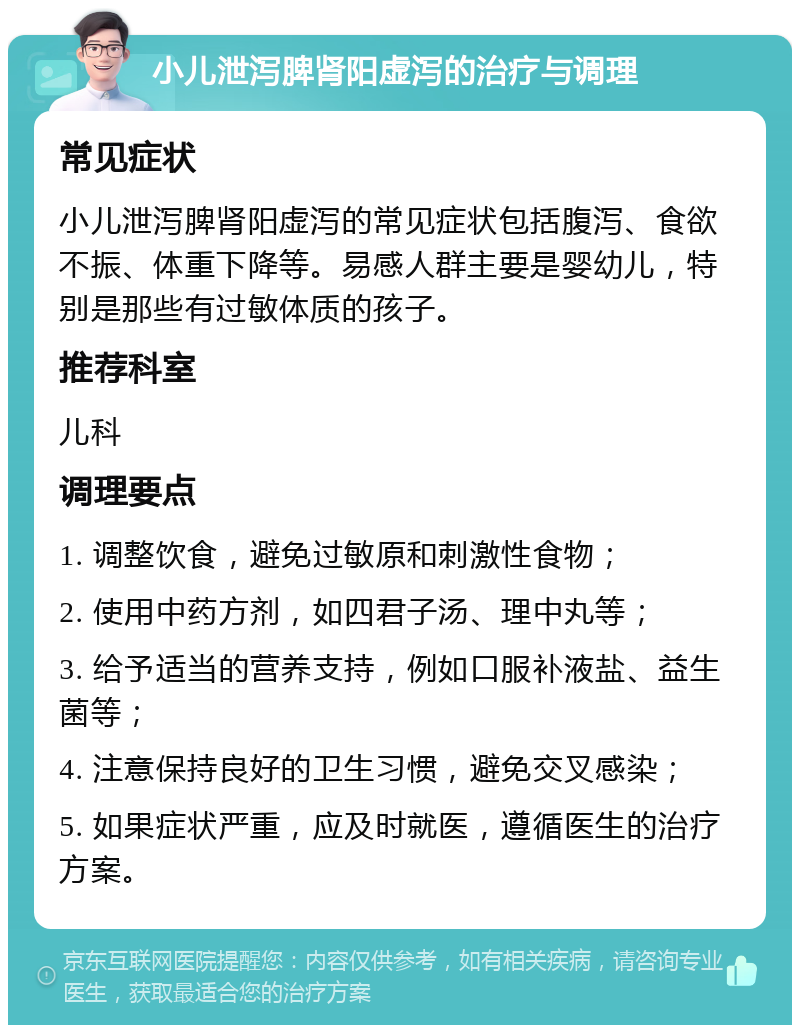 小儿泄泻脾肾阳虚泻的治疗与调理 常见症状 小儿泄泻脾肾阳虚泻的常见症状包括腹泻、食欲不振、体重下降等。易感人群主要是婴幼儿，特别是那些有过敏体质的孩子。 推荐科室 儿科 调理要点 1. 调整饮食，避免过敏原和刺激性食物； 2. 使用中药方剂，如四君子汤、理中丸等； 3. 给予适当的营养支持，例如口服补液盐、益生菌等； 4. 注意保持良好的卫生习惯，避免交叉感染； 5. 如果症状严重，应及时就医，遵循医生的治疗方案。