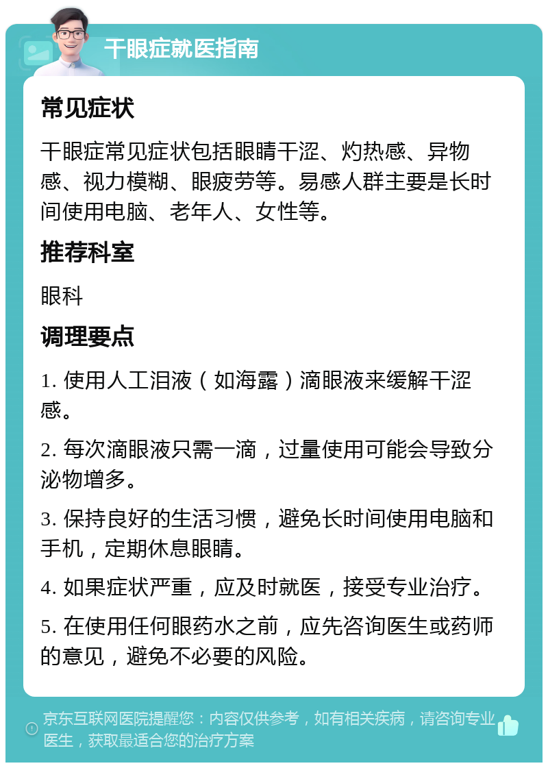 干眼症就医指南 常见症状 干眼症常见症状包括眼睛干涩、灼热感、异物感、视力模糊、眼疲劳等。易感人群主要是长时间使用电脑、老年人、女性等。 推荐科室 眼科 调理要点 1. 使用人工泪液（如海露）滴眼液来缓解干涩感。 2. 每次滴眼液只需一滴，过量使用可能会导致分泌物增多。 3. 保持良好的生活习惯，避免长时间使用电脑和手机，定期休息眼睛。 4. 如果症状严重，应及时就医，接受专业治疗。 5. 在使用任何眼药水之前，应先咨询医生或药师的意见，避免不必要的风险。